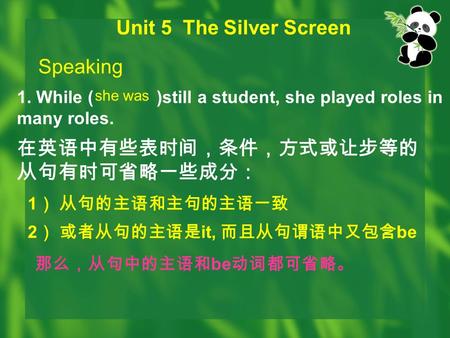 Unit 5 The Silver Screen Speaking 1. While ( )still a student, she played roles in many roles. she was 在英语中有些表时间，条件，方式或让步等的 从句有时可省略一些成分： 1 ） 从句的主语和主句的主语一致.