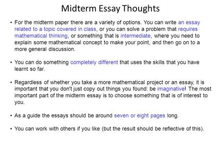 Midterm Essay Thoughts For the midterm paper there are a variety of options. You can write an essay related to a topic covered in class, or you can solve.