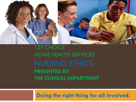 1ST CHOICE HOME HEALTH SERVICES NURSING ETHICS: PRESENTED BY: THE CLINICAL DEPARTMENT Doing the right thing for all involved.