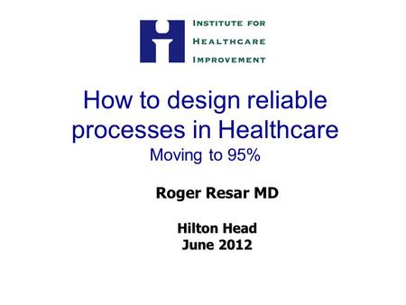 How to design reliable processes in Healthcare Moving to 95% Roger Resar MD Hilton Head June 2012.