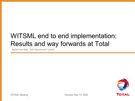 WITSML Meeting Houston, May 15, 2008 WITSML end to end implementation: Results and way forwards at Total Raphael Henri-Bally, Total Geosciences IT systems.