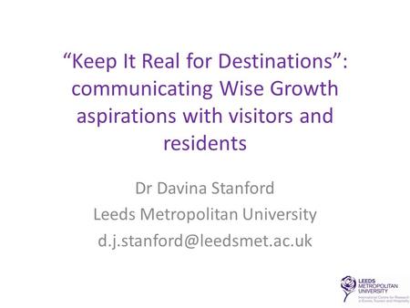 “Keep It Real for Destinations”: communicating Wise Growth aspirations with visitors and residents Dr Davina Stanford Leeds Metropolitan University