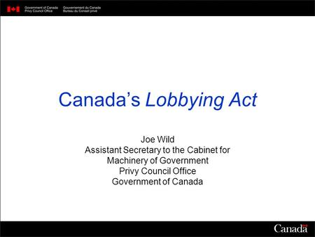 Canada’s Lobbying Act Joe Wild Assistant Secretary to the Cabinet for Machinery of Government Privy Council Office Government of Canada.