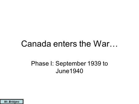 Canada enters the War… Phase I: September 1939 to June1940 Mr. Bridgeo.