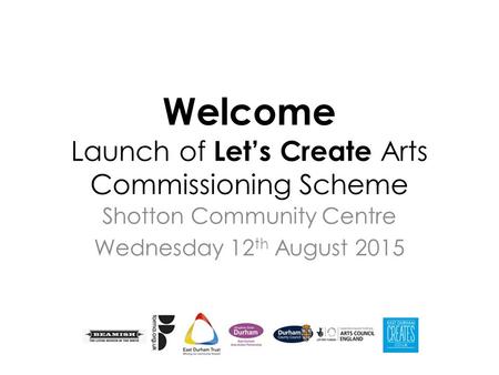 Welcome Launch of Let’s Create Arts Commissioning Scheme Shotton Community Centre Wednesday 12 th August 2015.