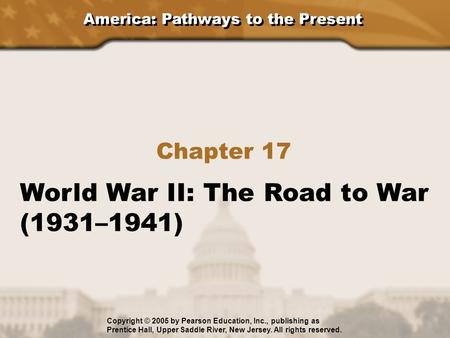 America: Pathways to the Present Chapter 17 World War II: The Road to War (1931–1941) Copyright © 2005 by Pearson Education, Inc., publishing as Prentice.