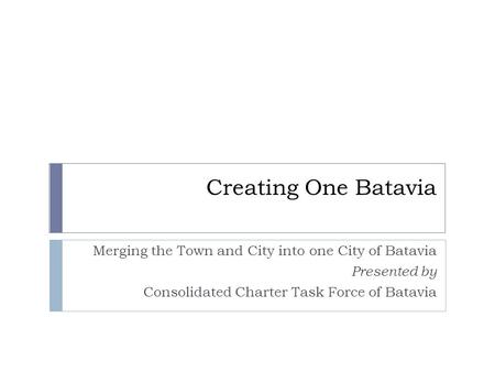Creating One Batavia Merging the Town and City into one City of Batavia Presented by Consolidated Charter Task Force of Batavia.