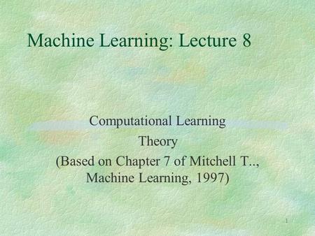 1 Machine Learning: Lecture 8 Computational Learning Theory (Based on Chapter 7 of Mitchell T.., Machine Learning, 1997)