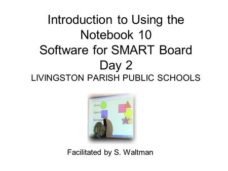 Introduction to Using the Notebook 10 Software for SMART Board Day 2 LIVINGSTON PARISH PUBLIC SCHOOLS Facilitated by S. Waltman.