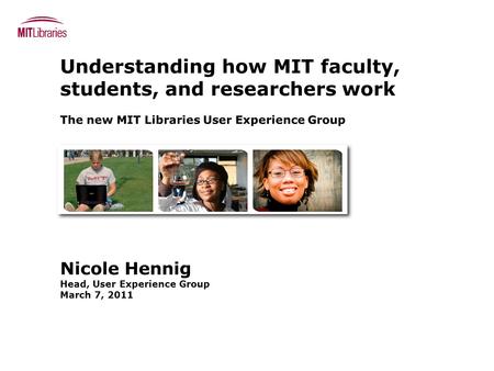 Understanding how MIT faculty, students, and researchers work The new MIT Libraries User Experience Group Nicole Hennig Head, User Experience Group March.