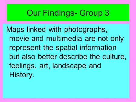 Our Findings- Group 3 Maps linked with photographs, movie and multimedia are not only represent the spatial information but also better describe the culture,