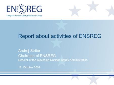 Report about activities of ENSREG Andrej Stritar Chairman of ENSREG Director of the Slovenian Nuclear Safety Administration 12. October 2009.