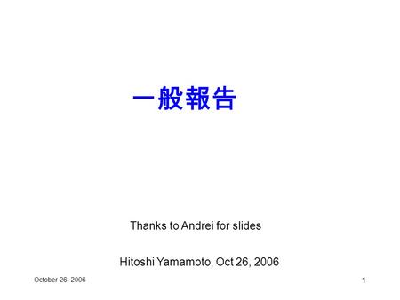 Thanks to Andrei for slides October 26, 2006 1 一般報告 Hitoshi Yamamoto, Oct 26, 2006.
