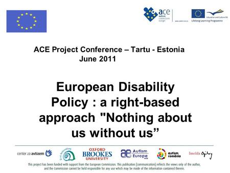 ACE Project Conference – Tartu - Estonia June 2011 European Disability Policy : a right-based approach Nothing about us without us”