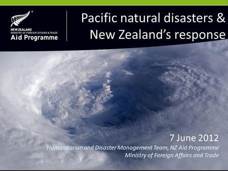 7 June 2012 Humanitarian and Disaster Management Team, NZ Aid Programme Ministry of Foreign Affairs and Trade Pacific natural disasters & New Zealand’s.