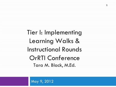 Tier I: Implementing Learning Walks & Instructional Rounds OrRTI Conference Tara M. Black, M.Ed. May 9, 2012 1.