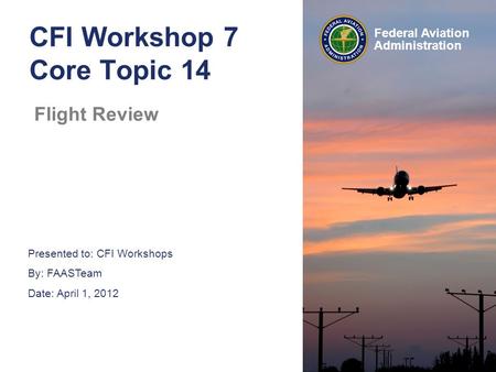 Presented to: CFI Workshops By: FAASTeam Date: April 1, 2012 Federal Aviation Administration CFI Workshop 7 Core Topic 14 Flight Review.