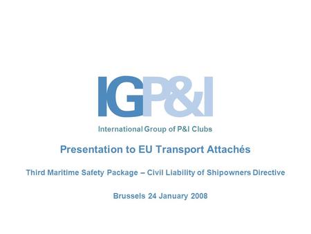 International Group of P&I Clubs Presentation to EU Transport Attachés Third Maritime Safety Package – Civil Liability of Shipowners Directive Brussels.