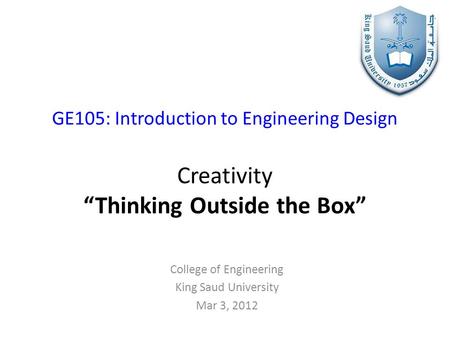 GE105: Introduction to Engineering Design Creativity “Thinking Outside the Box” College of Engineering King Saud University Mar 3, 2012.