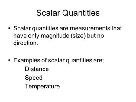 Scalar Quantities Scalar quantities are measurements that have only magnitude (size) but no direction. Examples of scalar quantities are; Distance Speed.