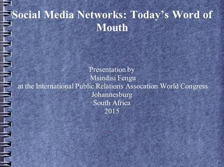 Social Media Networks: Today’s Word of Mouth Presentation by Msindisi Fengu at the International Public Relations Assocation World Congress Johannesburg.