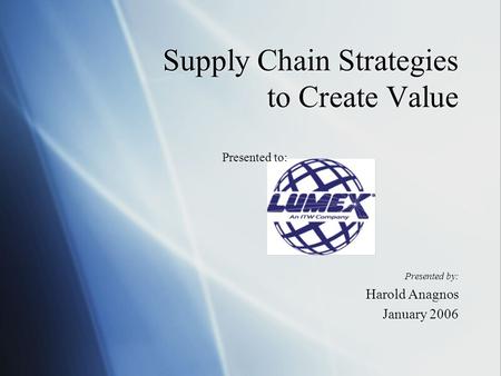 Supply Chain Strategies to Create Value Presented by: Harold Anagnos January 2006 Presented by: Harold Anagnos January 2006 Presented to:
