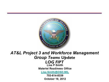 AT&L Project 3 and Workforce Management Group T eams Update LOG FIPT Lisa P Smith Materiel Readiness Office 703-614-8339 October 19,
