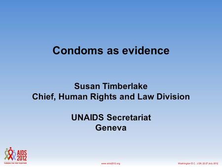 Washington D.C., USA, 22-27 July 2012www.aids2012.org Condoms as evidence Susan Timberlake Chief, Human Rights and Law Division UNAIDS Secretariat Geneva.