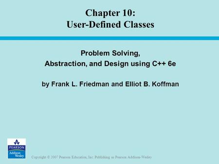Copyright © 2007 Pearson Education, Inc. Publishing as Pearson Addison-Wesley Chapter 10: User-Defined Classes Problem Solving, Abstraction, and Design.