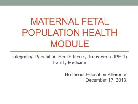 MATERNAL FETAL POPULATION HEALTH MODULE Integrating Population Health Inquiry Transforms (IPHIT) Family Medicine Northeast Education Afternoon December.