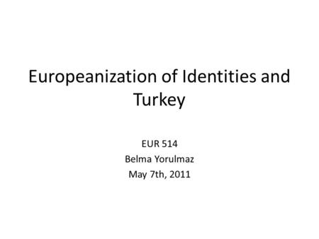Europeanization of Identities and Turkey EUR 514 Belma Yorulmaz May 7th, 2011.