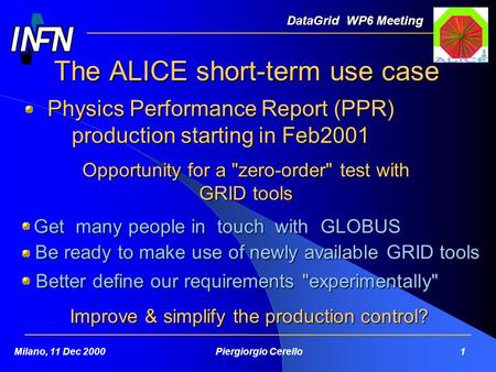 The ALICE short-term use case DataGrid WP6 Meeting Milano, 11 Dec 2000Piergiorgio Cerello 1 Physics Performance Report (PPR) production starting in Feb2001.