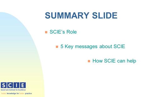 Better knowledge for better practice SUMMARY SLIDE n SCIE’s Role n 5 Key messages about SCIE n How SCIE can help.