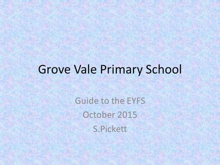 Grove Vale Primary School Guide to the EYFS October 2015 S.Pickett.
