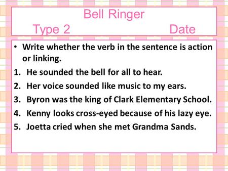 Bell Ringer Type 2Date Write whether the verb in the sentence is action or linking. 1.He sounded the bell for all to hear. 2.Her voice sounded like music.