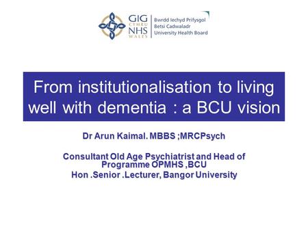From institutionalisation to living well with dementia : a BCU vision Dr Arun Kaimal. MBBS ;MRCPsych Consultant Old Age Psychiatrist and Head of Programme.