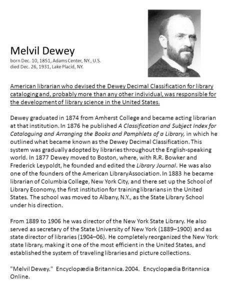 Melvil Dewey born Dec. 10, 1851, Adams Center, NY., U.S. died Dec. 26, 1931, Lake Placid, NY. American librarian who devised the Dewey Decimal Classification.