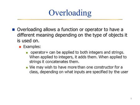 1 Overloading Overloading allows a function or operator to have a different meaning depending on the type of objects it is used on. Examples: operator+