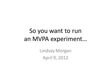 So you want to run an MVPA experiment… Lindsay Morgan April 9, 2012.