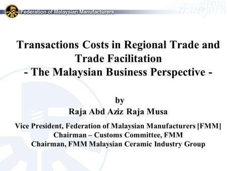 Transactions Costs in Regional Trade and Trade Facilitation - The Malaysian Business Perspective - by Raja Abd Aziz Raja Musa Vice President, Federation.