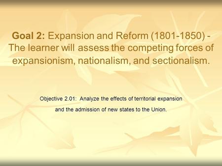 Goal 2: Expansion and Reform (1801-1850) - The learner will assess the competing forces of expansionism, nationalism, and sectionalism. Objective 2.01: