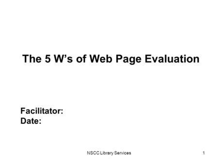 NSCC Library Services1 The 5 W’s of Web Page Evaluation Facilitator: Date: