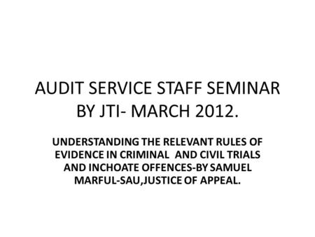 AUDIT SERVICE STAFF SEMINAR BY JTI- MARCH 2012. UNDERSTANDING THE RELEVANT RULES OF EVIDENCE IN CRIMINAL AND CIVIL TRIALS AND INCHOATE OFFENCES-BY SAMUEL.