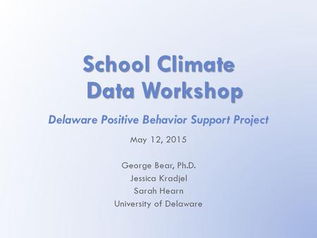 School Climate Data Workshop Delaware Positive Behavior Support Project May 12, 2015 George Bear, Ph.D. Jessica Kradjel Sarah Hearn University of Delaware.