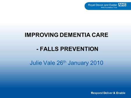 Respond Deliver & Enable IMPROVING DEMENTIA CARE - FALLS PREVENTION Julie Vale 26 th January 2010.
