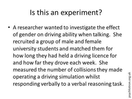 Psychlotron.org.uk Is this an experiment? A researcher wanted to investigate the effect of gender on driving ability when talking. She recruited a group.