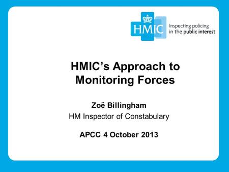 Zoë Billingham HM Inspector of Constabulary APCC 4 October 2013 HMIC’s Approach to Monitoring Forces.