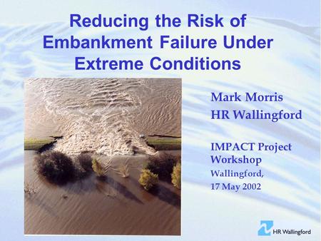 Reducing the Risk of Embankment Failure Under Extreme Conditions Mark Morris HR Wallingford IMPACT Project Workshop Wallingford, 17 May 2002.