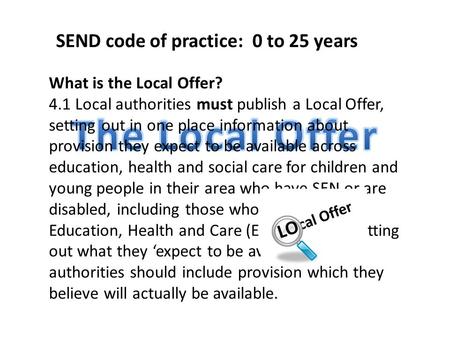 What is the Local Offer? 4.1 Local authorities must publish a Local Offer, setting out in one place information about provision they expect to be available.