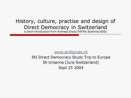 History, culture, practise and design of Direct Democracy in Switzerland a short introduction from Andreas Gross (MP/Pol.Scientist/ADD) www.andigross.ch.
